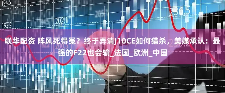 联华配资 阵风死得冤？终于弄清J10CE如何猎杀，美媒承认：最强的F22也会输_法国_欧洲_中国