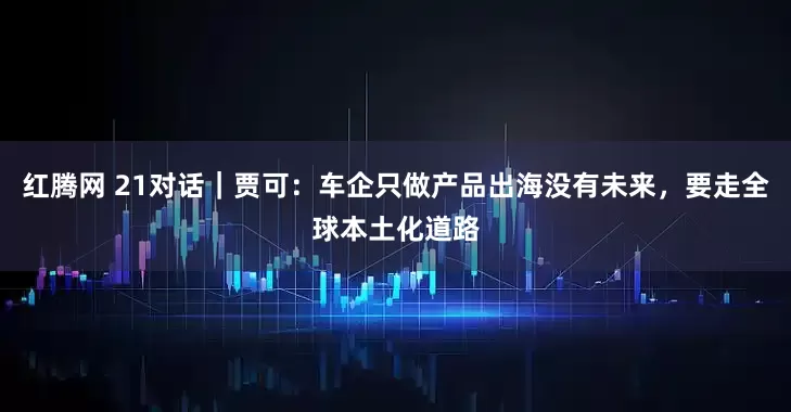 红腾网 21对话｜贾可：车企只做产品出海没有未来，要走全球本土化道路