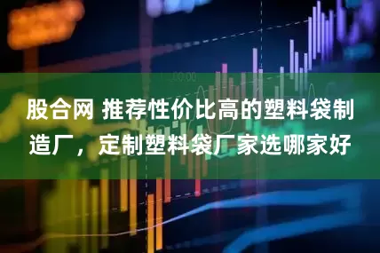 股合网 推荐性价比高的塑料袋制造厂，定制塑料袋厂家选哪家好