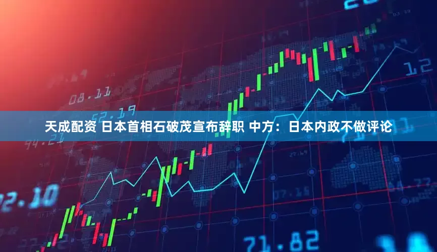 天成配资 日本首相石破茂宣布辞职 中方：日本内政不做评论