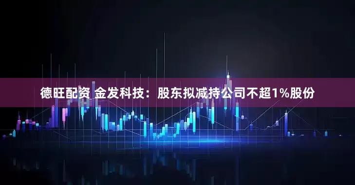 德旺配资 金发科技：股东拟减持公司不超1%股份